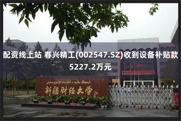 配资线上站 春兴精工(002547.SZ)收到设备补贴款5227.2万元