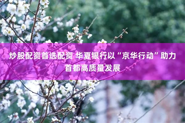 炒股配资首选配资 华夏银行以“京华行动”助力首都高质量发展