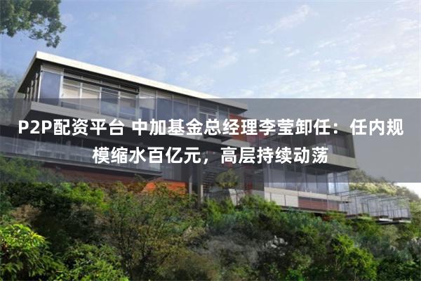 P2P配资平台 中加基金总经理李莹卸任：任内规模缩水百亿元，高层持续动荡