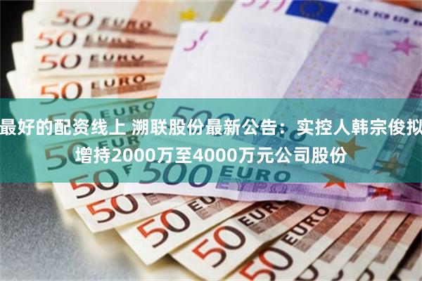 最好的配资线上 溯联股份最新公告：实控人韩宗俊拟增持2000万至4000万元公司股份