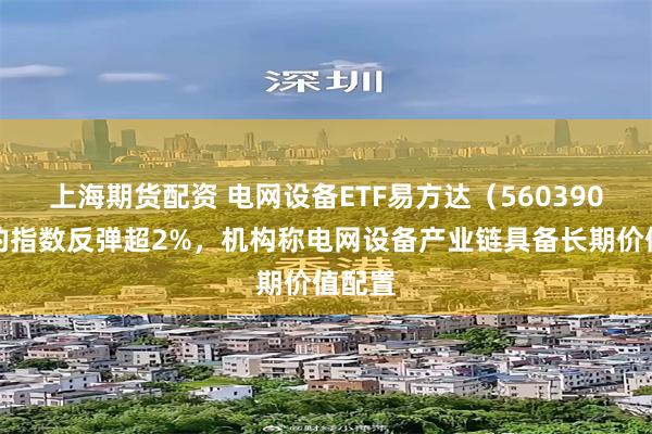 上海期货配资 电网设备ETF易方达（560390）标的指数反弹超2%，机构称电网设备产业链具备长期价值配置