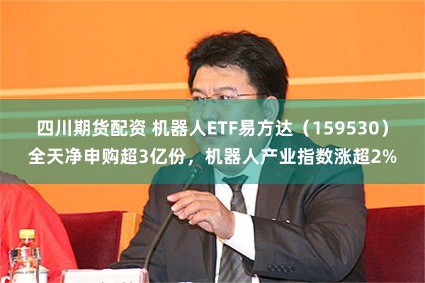 四川期货配资 机器人ETF易方达（159530）全天净申购超3亿份，机器人产业指数涨超2%
