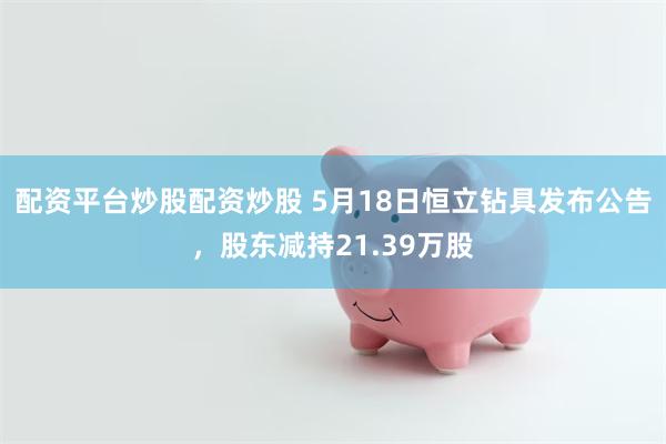 配资平台炒股配资炒股 5月18日恒立钻具发布公告，股东减持21.39万股