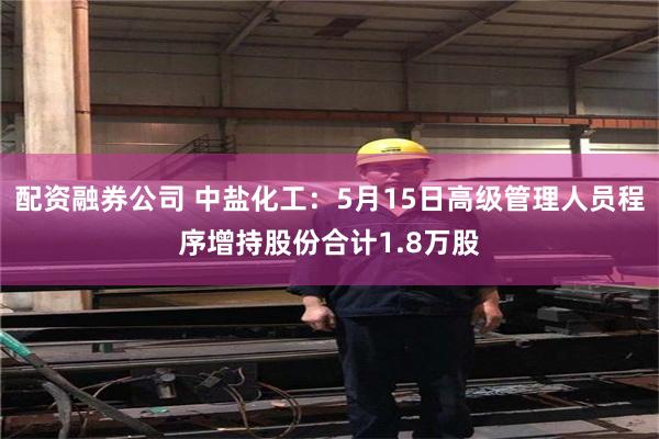 配资融券公司 中盐化工：5月15日高级管理人员程序增持股份合计1.8万股