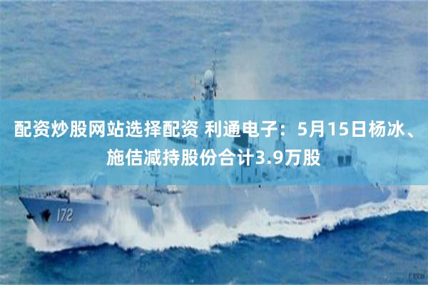 配资炒股网站选择配资 利通电子：5月15日杨冰、施佶减持股份合计3.9万股