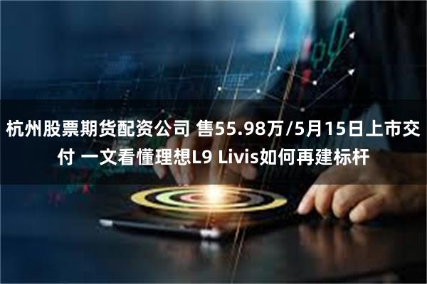 杭州股票期货配资公司 售55.98万/5月15日上市交付 一文看懂理想L9 Livis如何再建标杆