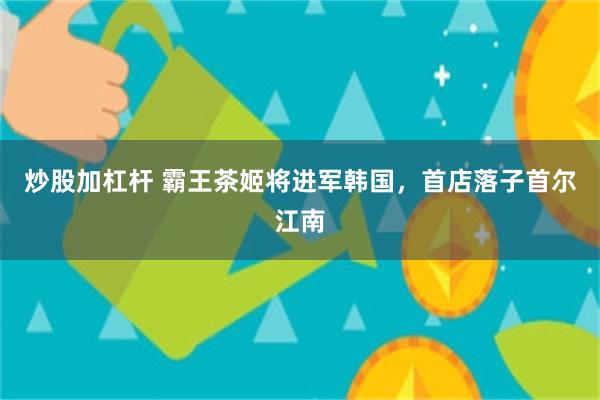 炒股加杠杆 霸王茶姬将进军韩国，首店落子首尔江南