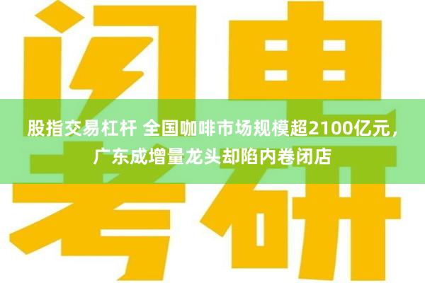 股指交易杠杆 全国咖啡市场规模超2100亿元，广东成增量龙头却陷内卷闭店