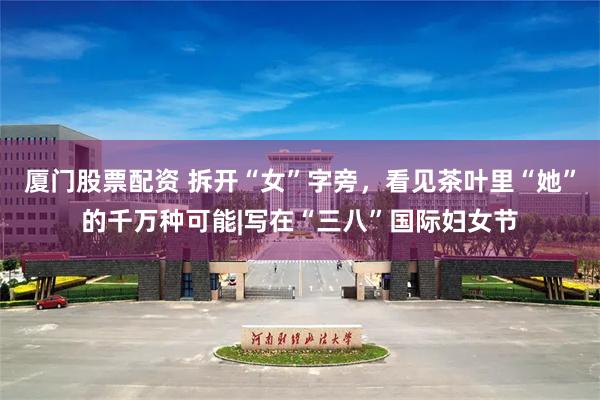厦门股票配资 拆开“女”字旁，看见茶叶里“她”的千万种可能|写在“三八”国际妇女节