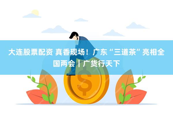 大连股票配资 真香现场！广东“三道茶”亮相全国两会｜广货行天下