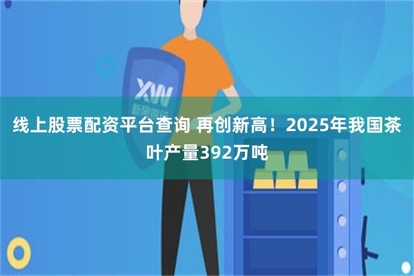线上股票配资平台查询 再创新高！2025年我国茶叶产量392万吨