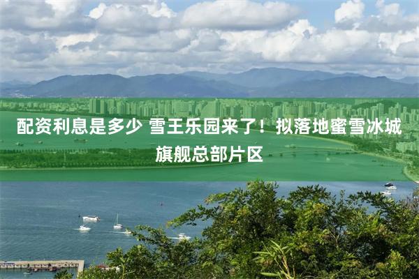 配资利息是多少 雪王乐园来了！拟落地蜜雪冰城旗舰总部片区