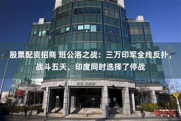 股票配资招商 班公洛之战：三万印军全线反扑，战斗五天，印度同时选择了停战