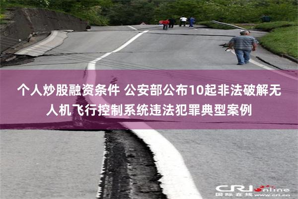 个人炒股融资条件 公安部公布10起非法破解无人机飞行控制系统违法犯罪典型案例