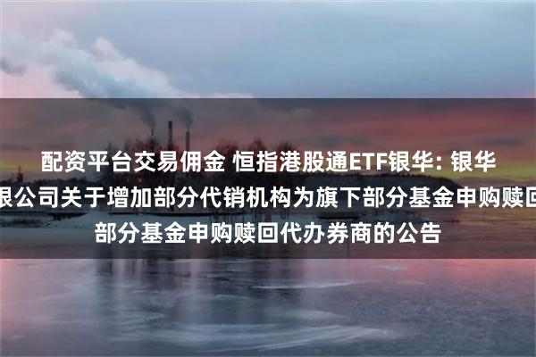 配资平台交易佣金 恒指港股通ETF银华: 银华基金管理股份有限公司关于增加部分代销机构为旗下部分基金申购赎回代办券商的公告
