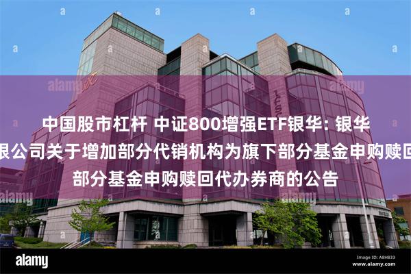 中国股市杠杆 中证800增强ETF银华: 银华基金管理股份有限公司关于增加部分代销机构为旗下部分基金申购赎回代办券商的公告