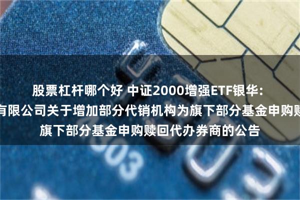股票杠杆哪个好 中证2000增强ETF银华: 银华基金管理股份有限公司关于增加部分代销机构为旗下部分基金申购赎回代办券商的公告