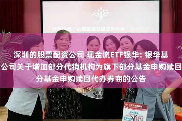 深圳的股票配资公司 现金流ETF银华: 银华基金管理股份有限公司关于增加部分代销机构为旗下部分基金申购赎回代办券商的公告