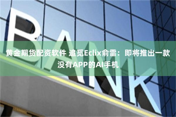 黄金期货配资软件 追觅Eclix俞雷：即将推出一款没有APP的AI手机