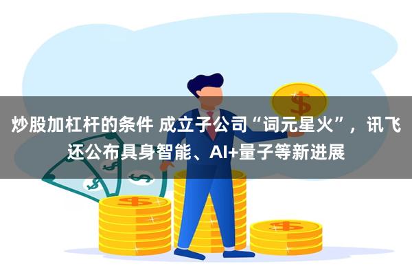 炒股加杠杆的条件 成立子公司“词元星火”,讯飞还公布具身智能、AI+量子等新进展