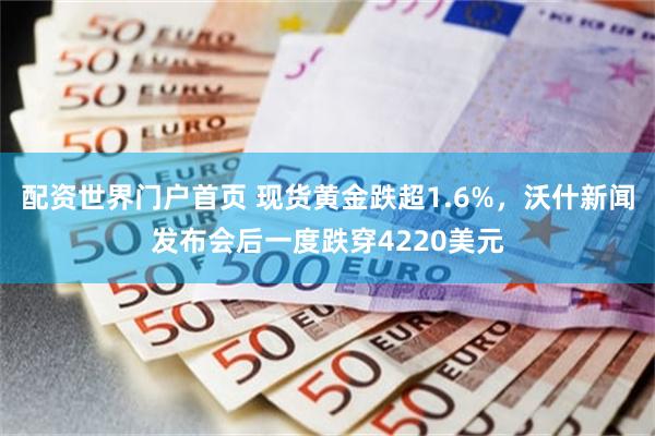 配资世界门户首页 现货黄金跌超1.6%,沃什新闻发布会后一度跌穿4220美元