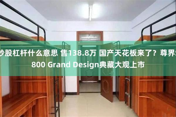 炒股杠杆什么意思 售138.8万 国产天花板来了？尊界S800 Grand Design典藏大观上市