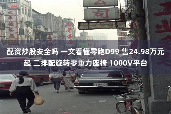配资炒股安全吗 一文看懂零跑D99 售24.98万元起 二排配旋转零重力座椅 1000V平台