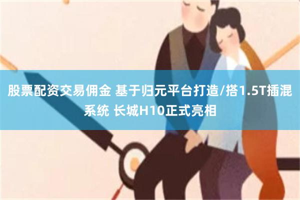 股票配资交易佣金 基于归元平台打造/搭1.5T插混系统 长城H10正式亮相