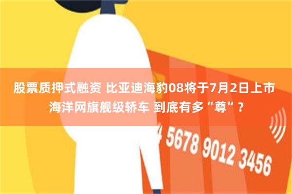 股票质押式融资 比亚迪海豹08将于7月2日上市 海洋网旗舰级轿车 到底有多“尊”？
