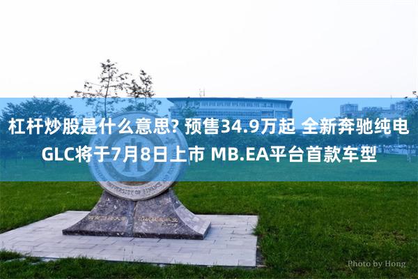 杠杆炒股是什么意思? 预售34.9万起 全新奔驰纯电GLC将于7月8日上市 MB.EA平台首款车型