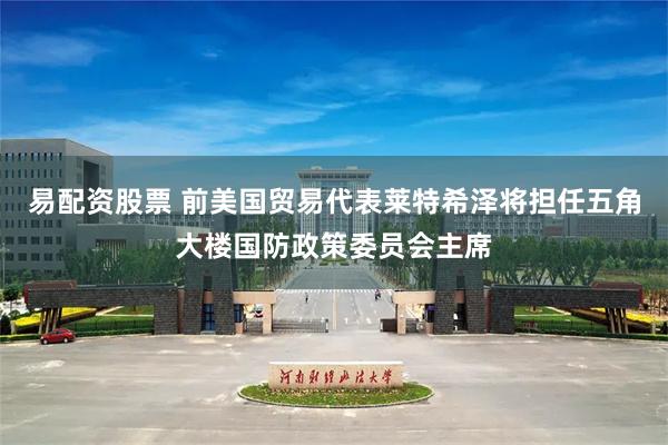 易配资股票 前美国贸易代表莱特希泽将担任五角大楼国防政策委员会主席