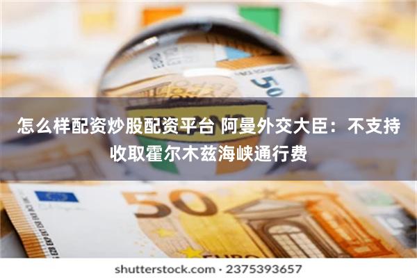 怎么样配资炒股配资平台 阿曼外交大臣：不支持收取霍尔木兹海峡通行费