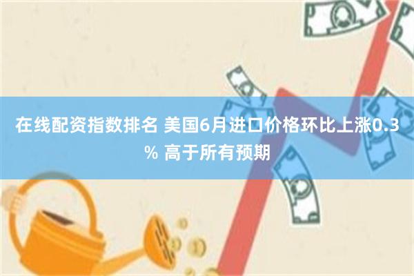 在线配资指数排名 美国6月进口价格环比上涨0.3% 高于所有预期