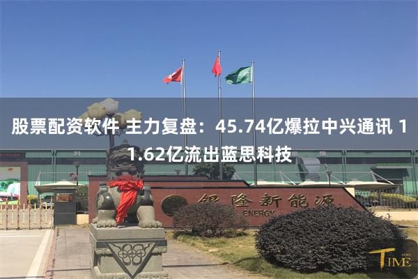 股票配资软件 主力复盘:45.74亿爆拉中兴通讯 11.62亿流出蓝思科技