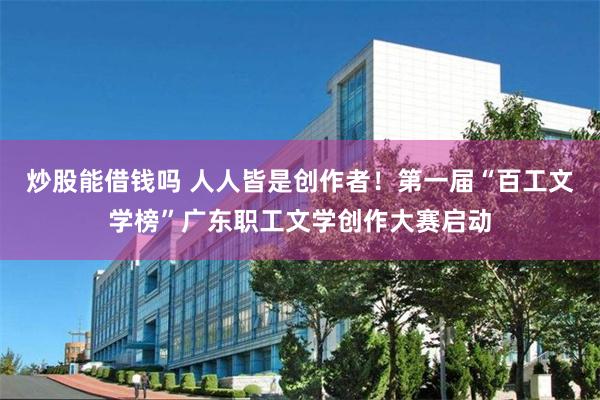 炒股能借钱吗 人人皆是创作者！第一届“百工文学榜”广东职工文学创作大赛启动