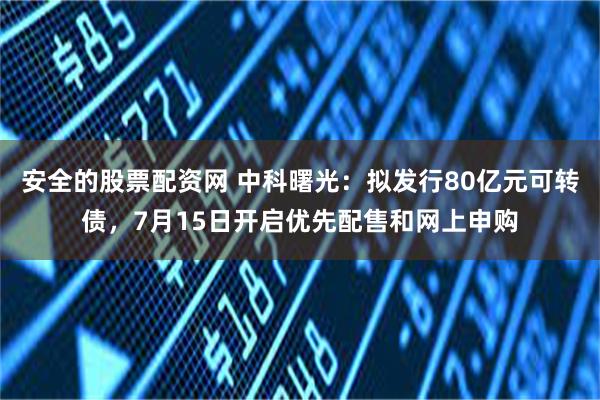 安全的股票配资网 中科曙光：拟发行80亿元可转债，7月15日开启优先配售和网上申购