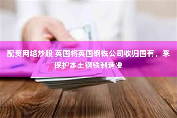 配资网络炒股 英国将英国钢铁公司收归国有，来保护本土钢铁制造业