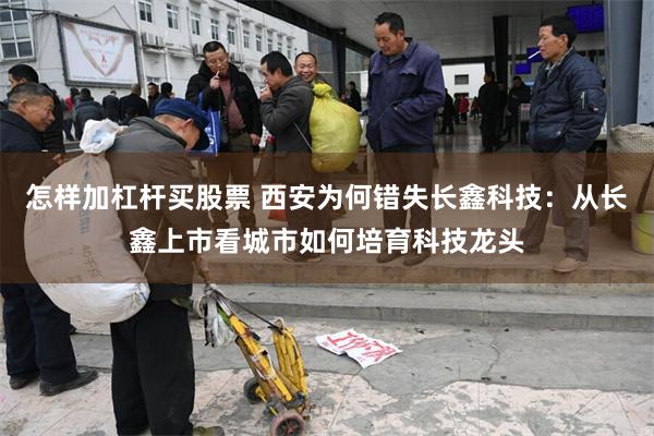 怎样加杠杆买股票 西安为何错失长鑫科技：从长鑫上市看城市如何培育科技龙头