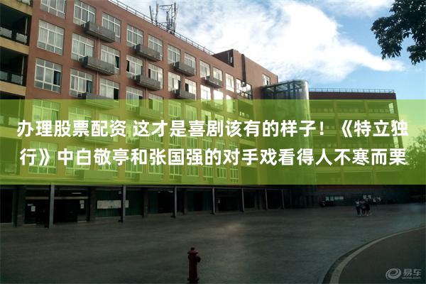 办理股票配资 这才是喜剧该有的样子！《特立独行》中白敬亭和张国强的对手戏看得人不寒而栗