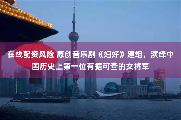 在线配资风险 原创音乐剧《妇好》建组，演绎中国历史上第一位有据可查的女将军