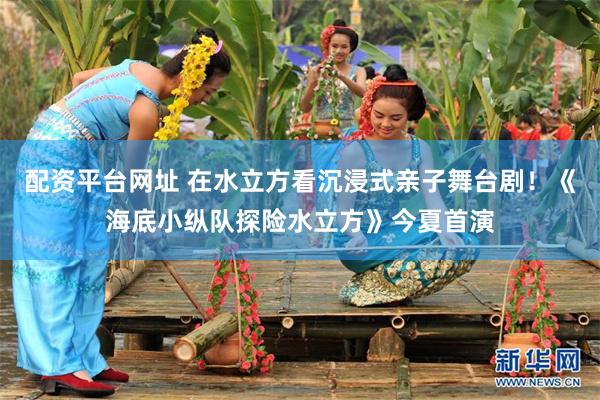 配资平台网址 在水立方看沉浸式亲子舞台剧！《海底小纵队探险水立方》今夏首演
