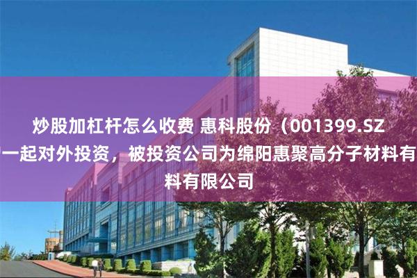 炒股加杠杆怎么收费 惠科股份（001399.SZ）新增一起对外投资，被投资公司为绵阳惠聚高分子材料有限公司