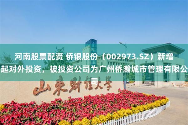 河南股票配资 侨银股份（002973.SZ）新增一起对外投资，被投资公司为广州侨瀚城市管理有限公司