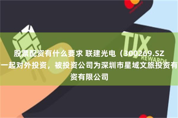 股票配资有什么要求 联建光电（300269.SZ）新增一起对外投资，被投资公司为深圳市星域文旅投资有限公司