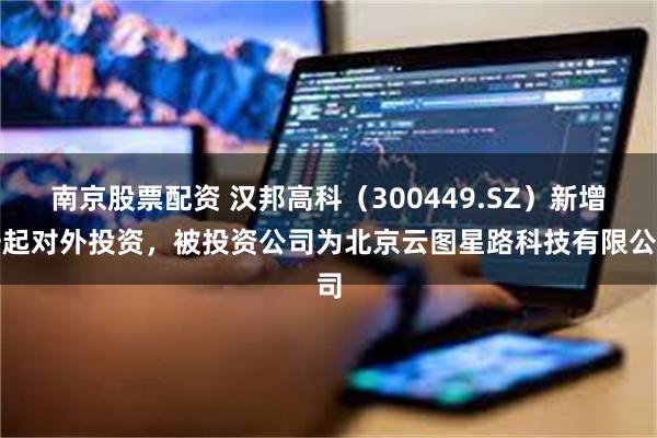 南京股票配资 汉邦高科（300449.SZ）新增一起对外投资，被投资公司为北京云图星路科技有限公司