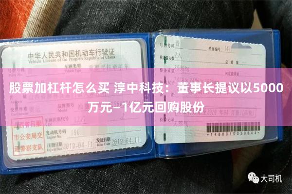 股票加杠杆怎么买 淳中科技：董事长提议以5000万元—1亿元回购股份