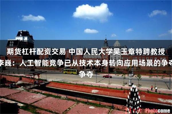 期货杠杆配资交易 中国人民大学吴玉章特聘教授李巍:人工智能竞争已从技术本身转向应用场景的争夺