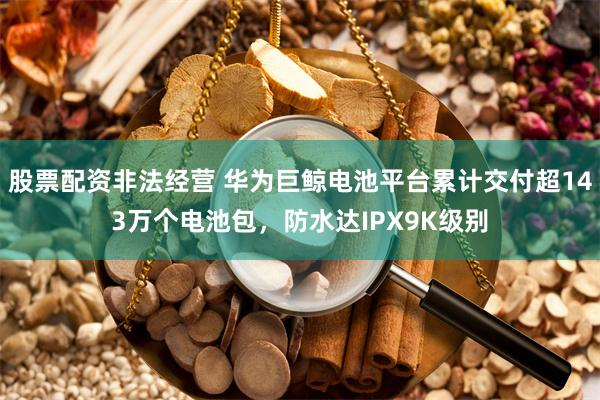 股票配资非法经营 华为巨鲸电池平台累计交付超143万个电池包，防水达IPX9K级别