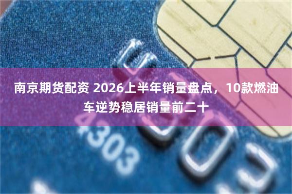 南京期货配资 2026上半年销量盘点,10款燃油车逆势稳居销量前二十