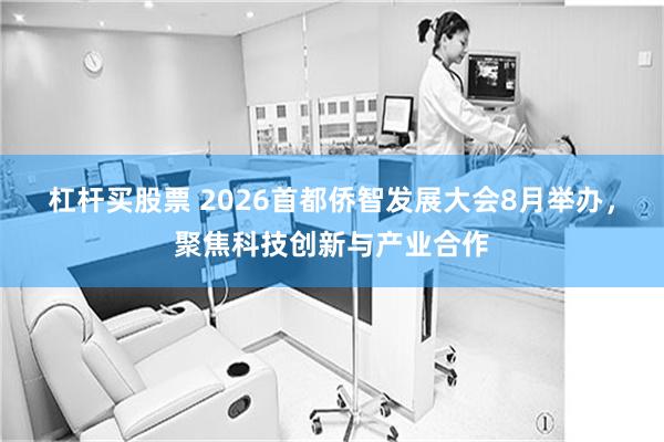 杠杆买股票 2026首都侨智发展大会8月举办，聚焦科技创新与产业合作